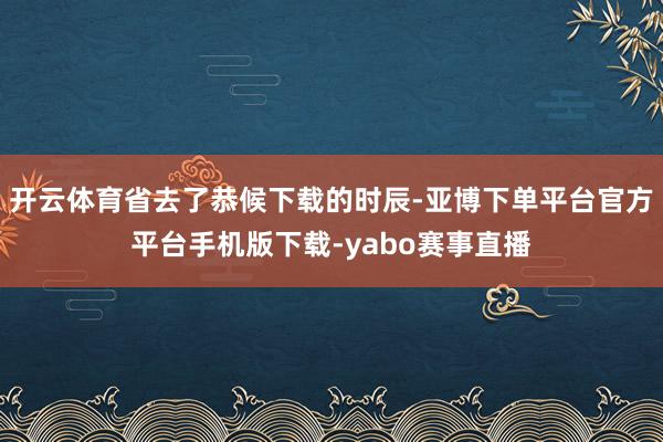 开云体育省去了恭候下载的时辰-亚博下单平台官方平台手机版下载-yabo赛事直播