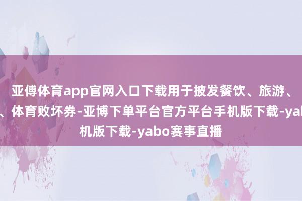 亚傅体育app官网入口下载用于披发餐饮、旅游、电影、文化、体育败坏券-亚博下单平台官方平台手机版下载-yabo赛事直播