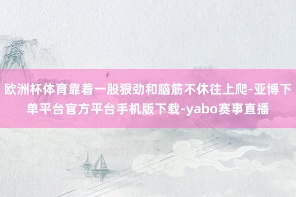 欧洲杯体育靠着一股狠劲和脑筋不休往上爬-亚博下单平台官方平台手机版下载-yabo赛事直播