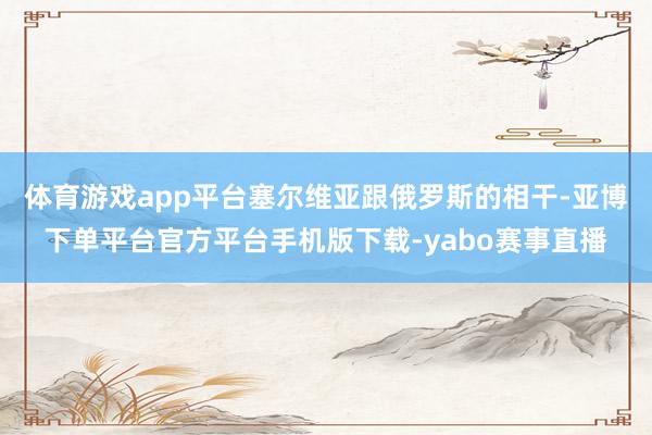 体育游戏app平台塞尔维亚跟俄罗斯的相干-亚博下单平台官方平台手机版下载-yabo赛事直播