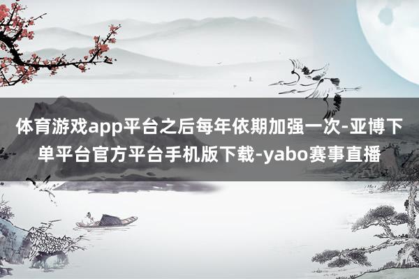 体育游戏app平台之后每年依期加强一次-亚博下单平台官方平台手机版下载-yabo赛事直播