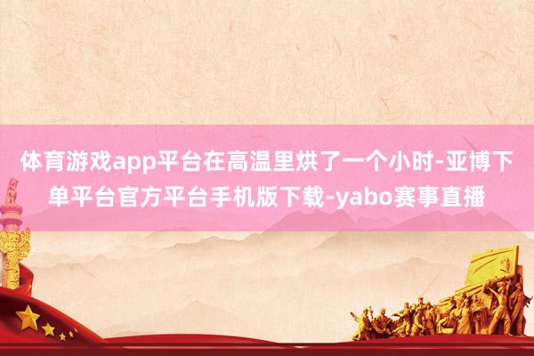 体育游戏app平台在高温里烘了一个小时-亚博下单平台官方平台手机版下载-yabo赛事直播
