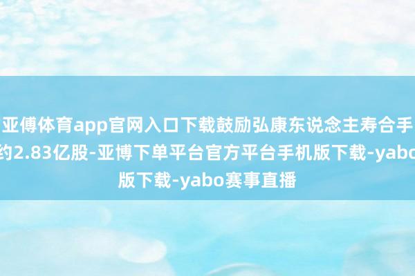 亚傅体育app官网入口下载鼓励弘康东说念主寿合手股数增至约2.83亿股-亚博下单平台官方平台手机版下载-yabo赛事直播