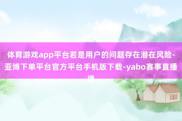 体育游戏app平台若是用户的问题存在潜在风险-亚博下单平台官方平台手机版下载-yabo赛事直播