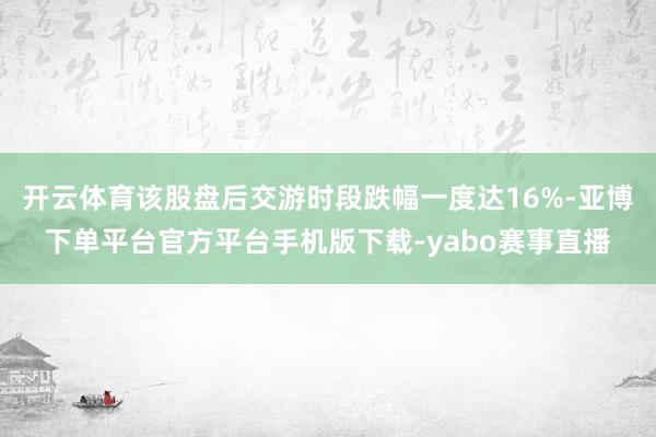 开云体育该股盘后交游时段跌幅一度达16%-亚博下单平台官方平台手机版下载-yabo赛事直播