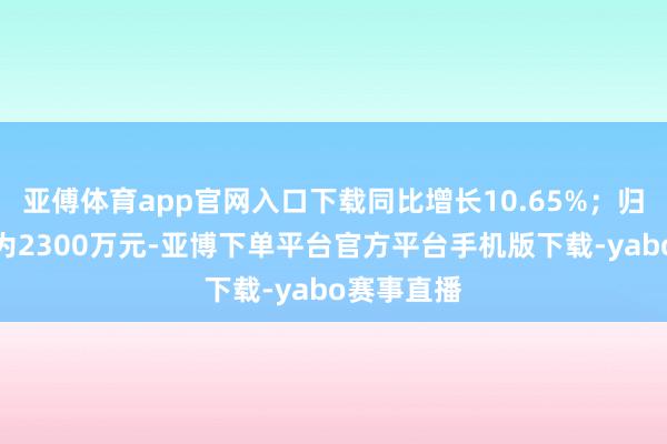 亚傅体育app官网入口下载同比增长10.65%；归母净利润为2300万元-亚博下单平台官方平台手机版下载-yabo赛事直播
