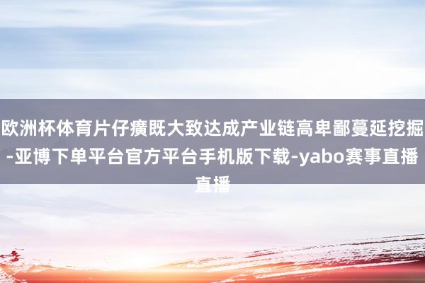 欧洲杯体育片仔癀既大致达成产业链高卑鄙蔓延挖掘-亚博下单平台官方平台手机版下载-yabo赛事直播
