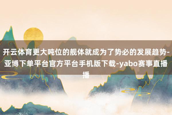 开云体育更大吨位的舰体就成为了势必的发展趋势-亚博下单平台官方平台手机版下载-yabo赛事直播
