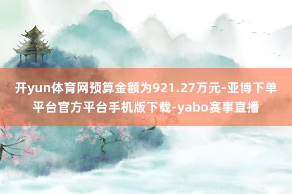 开yun体育网预算金额为921.27万元-亚博下单平台官方平台手机版下载-yabo赛事直播