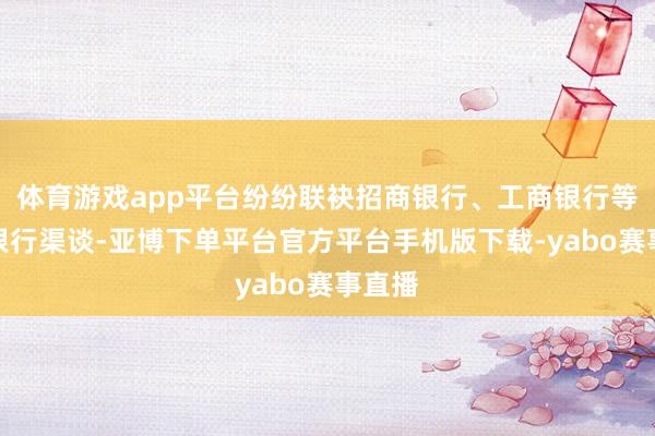体育游戏app平台纷纷联袂招商银行、工商银行等中枢银行渠谈-亚博下单平台官方平台手机版下载-yabo赛事直播