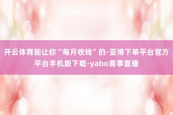 开云体育能让你“每月收钱”的-亚博下单平台官方平台手机版下载-yabo赛事直播