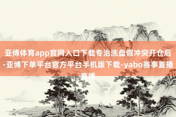 亚傅体育app官网入口下载专治洗盘假冲突开仓后-亚博下单平台官方平台手机版下载-yabo赛事直播