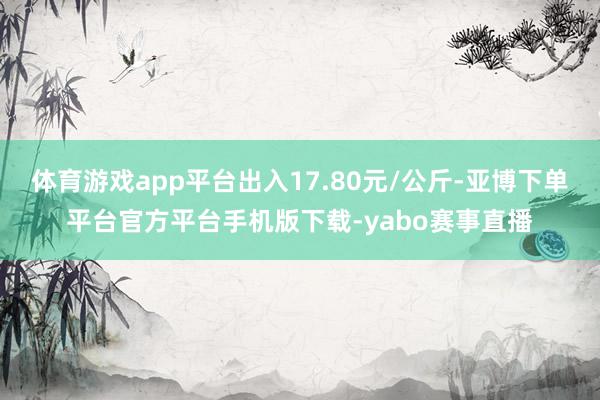 体育游戏app平台出入17.80元/公斤-亚博下单平台官方平台手机版下载-yabo赛事直播