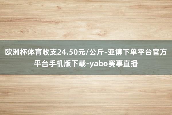 欧洲杯体育收支24.50元/公斤-亚博下单平台官方平台手机版下载-yabo赛事直播