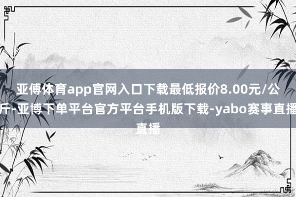 亚傅体育app官网入口下载最低报价8.00元/公斤-亚博下单平台官方平台手机版下载-yabo赛事直播