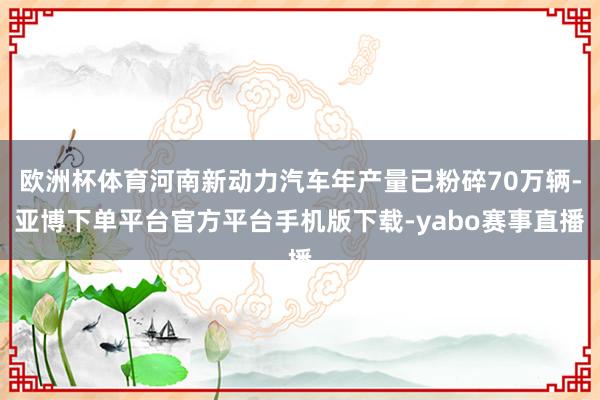 欧洲杯体育河南新动力汽车年产量已粉碎70万辆-亚博下单平台官方平台手机版下载-yabo赛事直播