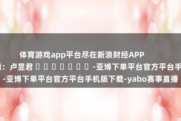 体育游戏app平台尽在新浪财经APP            						背负裁剪:卢昱君 							-亚博下单平台官方平台手机版下载-yabo赛事直播
