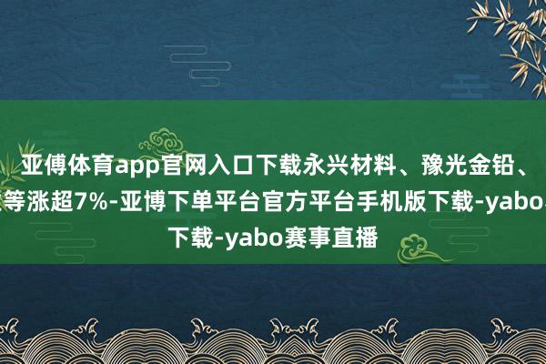 亚傅体育app官网入口下载永兴材料、豫光金铅、云南铜业等涨超7%-亚博下单平台官方平台手机版下载-yabo赛事直播