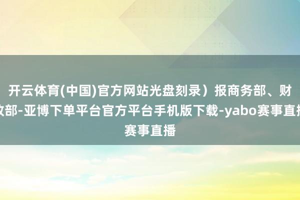 开云体育(中国)官方网站光盘刻录）报商务部、财政部-亚博下单平台官方平台手机版下载-yabo赛事直播