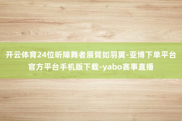 开云体育24位听障舞者展臂如羽翼-亚博下单平台官方平台手机版下载-yabo赛事直播