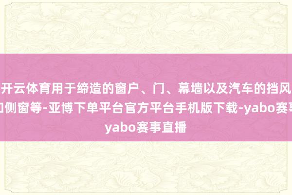 开云体育用于缔造的窗户、门、幕墙以及汽车的挡风玻璃和侧窗等-亚博下单平台官方平台手机版下载-yabo赛事直播