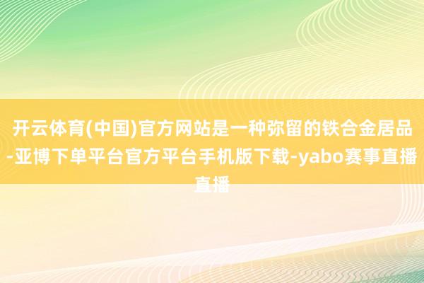 开云体育(中国)官方网站是一种弥留的铁合金居品-亚博下单平台官方平台手机版下载-yabo赛事直播