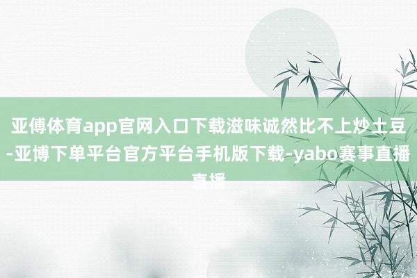 亚傅体育app官网入口下载滋味诚然比不上炒土豆-亚博下单平台官方平台手机版下载-yabo赛事直播