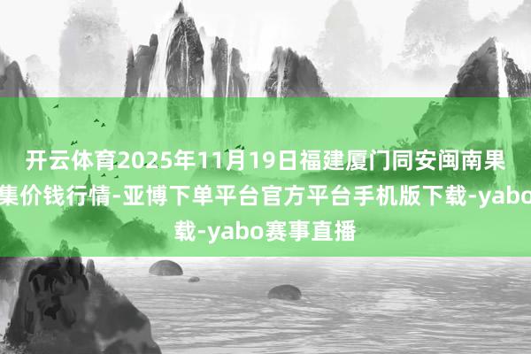 开云体育2025年11月19日福建厦门同安闽南果蔬批发市集价钱行情-亚博下单平台官方平台手机版下载-yabo赛事直播
