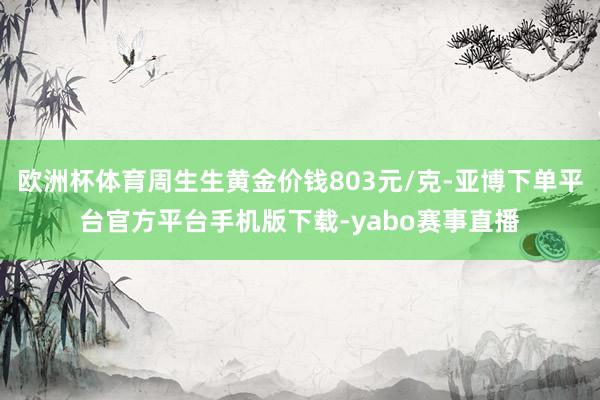 欧洲杯体育周生生黄金价钱803元/克-亚博下单平台官方平台手机版下载-yabo赛事直播