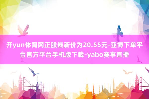 开yun体育网正股最新价为20.55元-亚博下单平台官方平台手机版下载-yabo赛事直播