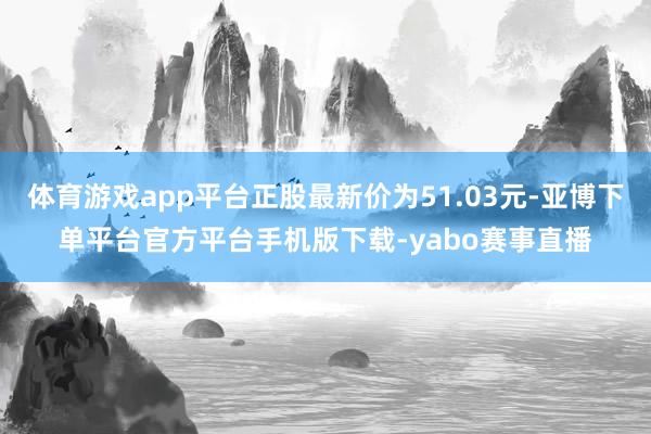体育游戏app平台正股最新价为51.03元-亚博下单平台官方平台手机版下载-yabo赛事直播
