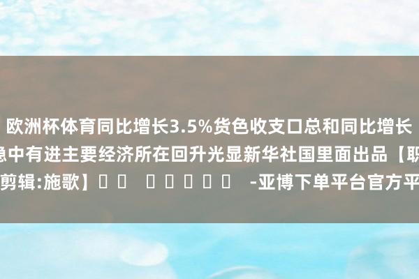 欧洲杯体育同比增长3.5% 货色收支口总和同比增长5.2% 国民经济开动稳中有进 主要经济所在回升光显 新华社国里面出品 【职守剪辑:施歌】 -亚博下单平台官方平台手机版下载-yabo赛事直播