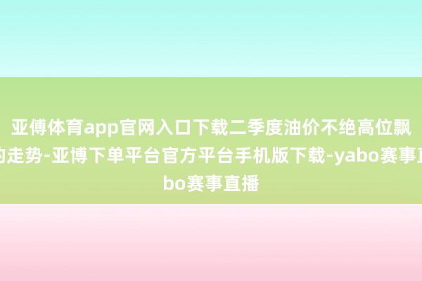 亚傅体育app官网入口下载二季度油价不绝高位飘荡的走势-亚博下单平台官方平台手机版下载-yabo赛事直播