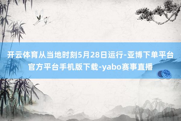 开云体育　　从当地时刻5月28日运行-亚博下单平台官方平台手机版下载-yabo赛事直播