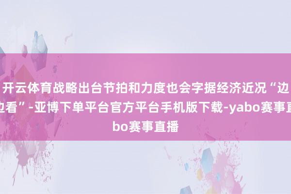 开云体育战略出台节拍和力度也会字据经济近况“边走边看”-亚博下单平台官方平台手机版下载-yabo赛事直播