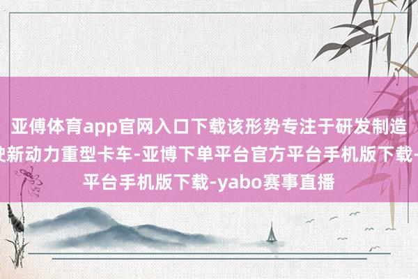 亚傅体育app官网入口下载该形势专注于研发制造无东说念主驾驶新动力重型卡车-亚博下单平台官方平台手机版下载-yabo赛事直播