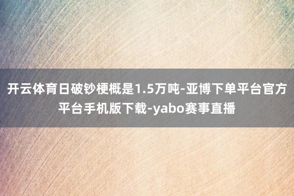 开云体育日破钞梗概是1.5万吨-亚博下单平台官方平台手机版下载-yabo赛事直播