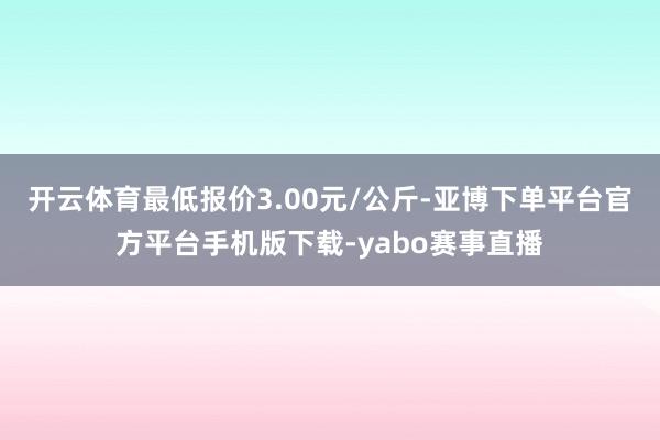 开云体育最低报价3.00元/公斤-亚博下单平台官方平台手机版下载-yabo赛事直播