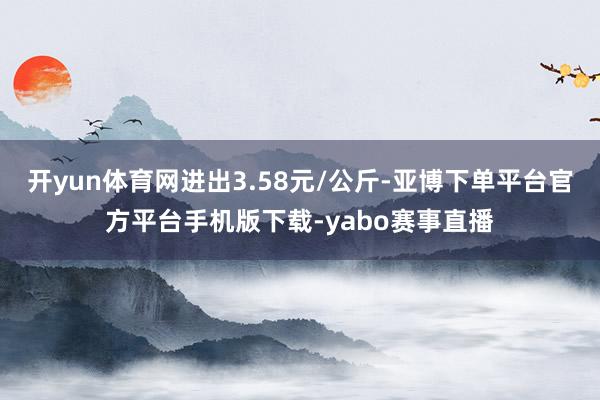 开yun体育网进出3.58元/公斤-亚博下单平台官方平台手机版下载-yabo赛事直播