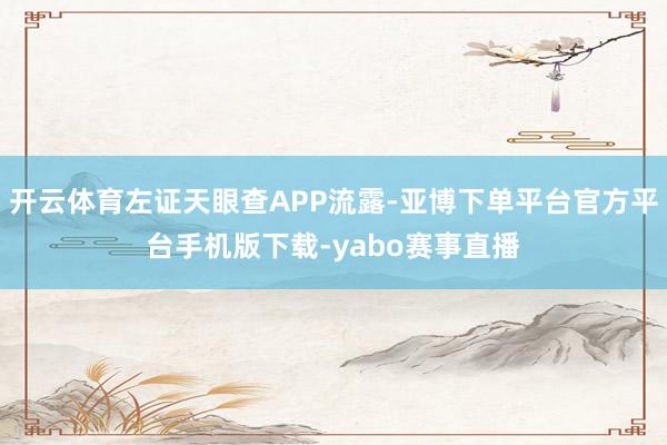 开云体育左证天眼查APP流露-亚博下单平台官方平台手机版下载-yabo赛事直播