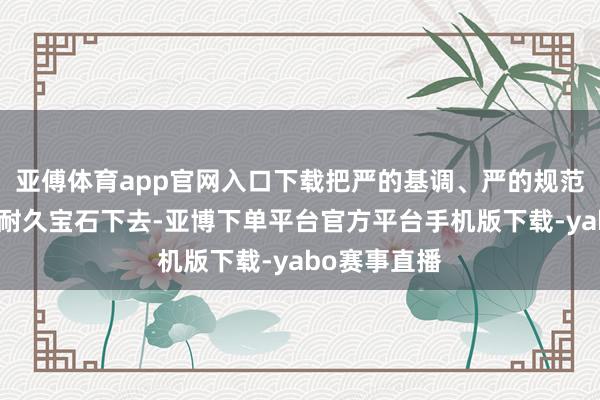亚傅体育app官网入口下载把严的基调、严的规范、严的氛围耐久宝石下去-亚博下单平台官方平台手机版下载-yabo赛事直播