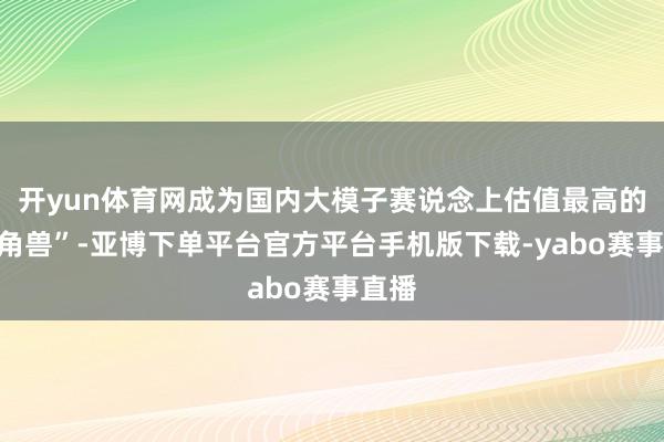 开yun体育网成为国内大模子赛说念上估值最高的“独角兽”-亚博下单平台官方平台手机版下载-yabo赛事直播