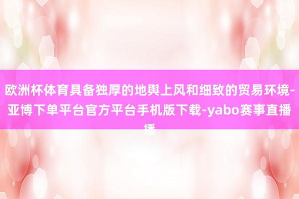 欧洲杯体育具备独厚的地舆上风和细致的贸易环境-亚博下单平台官方平台手机版下载-yabo赛事直播
