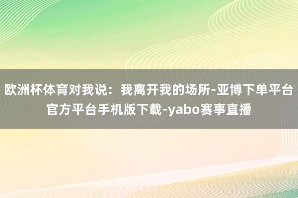 欧洲杯体育对我说：我离开我的场所-亚博下单平台官方平台手机版下载-yabo赛事直播