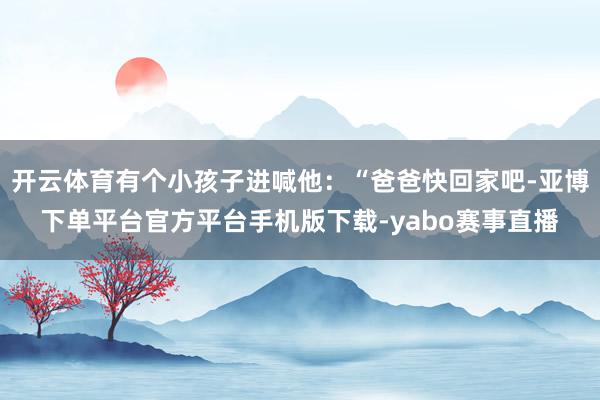 开云体育有个小孩子进喊他：“爸爸快回家吧-亚博下单平台官方平台手机版下载-yabo赛事直播