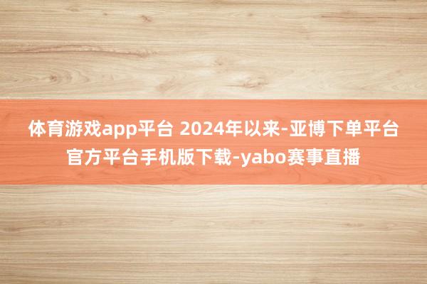 体育游戏app平台 2024年以来-亚博下单平台官方平台手机版下载-yabo赛事直播