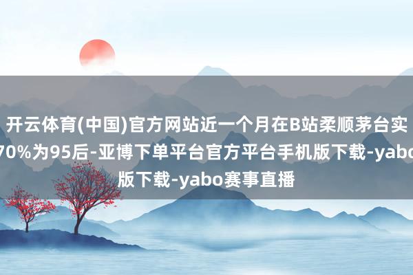 开云体育(中国)官方网站近一个月在B站柔顺茅台实验的用户70%为95后-亚博下单平台官方平台手机版下载-yabo赛事直播