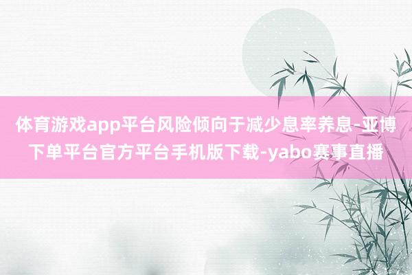 体育游戏app平台风险倾向于减少息率养息-亚博下单平台官方平台手机版下载-yabo赛事直播