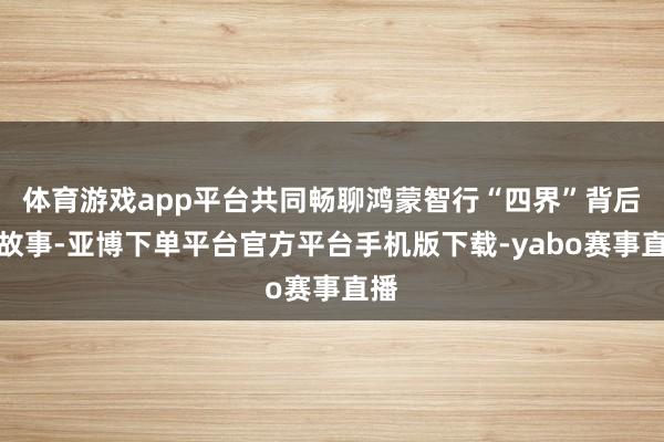体育游戏app平台共同畅聊鸿蒙智行“四界”背后的故事-亚博下单平台官方平台手机版下载-yabo赛事直播