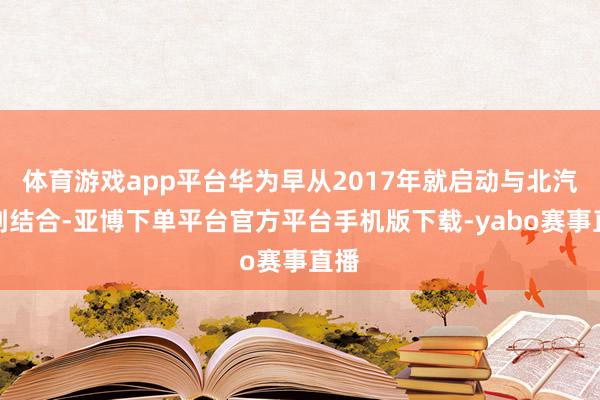 体育游戏app平台华为早从2017年就启动与北汽想到结合-亚博下单平台官方平台手机版下载-yabo赛事直播